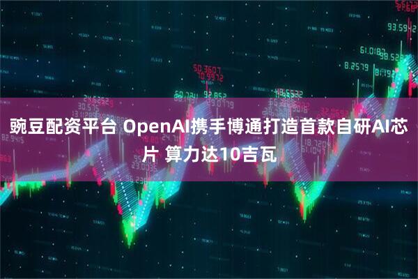 豌豆配资平台 OpenAI携手博通打造首款自研AI芯片 算力达10吉瓦
