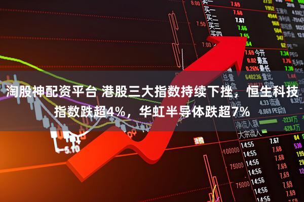 淘股神配资平台 港股三大指数持续下挫，恒生科技指数跌超4%，华虹半导体跌超7%