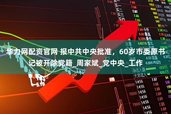 华力网配资官网 报中共中央批准，60岁市委原书记被开除党籍_周家斌_党中央_工作