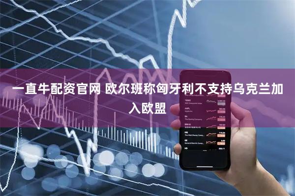 一直牛配资官网 欧尔班称匈牙利不支持乌克兰加入欧盟