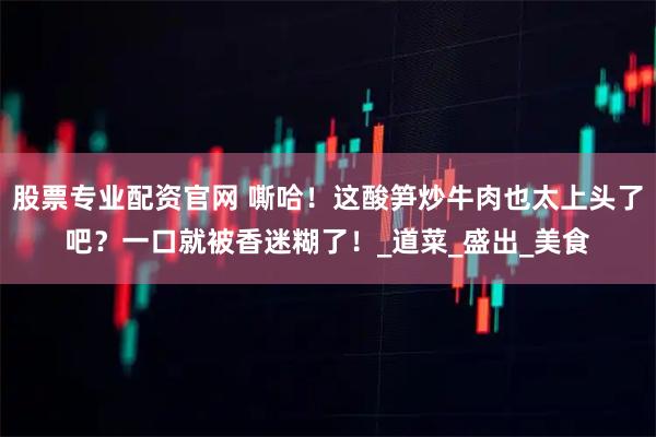 股票专业配资官网 嘶哈！这酸笋炒牛肉也太上头了吧？一口就被香迷糊了！_道菜_盛出_美食