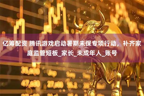 亿筹配资 腾讯游戏启动暑期未保专项行动，补齐家庭监管短板_家长_未成年人_账号