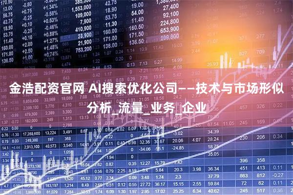 金浩配资官网 AI搜索优化公司——技术与市场形似分析_流量_业务_企业