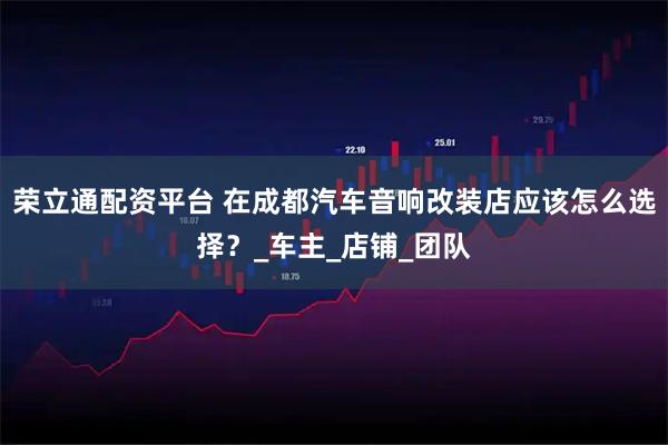 荣立通配资平台 在成都汽车音响改装店应该怎么选择？_车主_店铺_团队