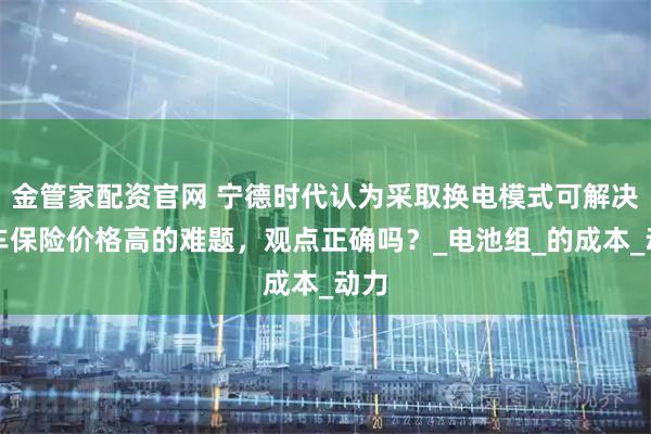 金管家配资官网 宁德时代认为采取换电模式可解决电车保险价格高的难题，观点正确吗？_电池组_的成本_动力