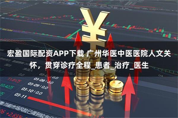 宏盈国际配资APP下载 广州华医中医医院人文关怀，贯穿诊疗全程_患者_治疗_医生
