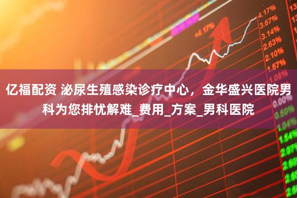 亿福配资 泌尿生殖感染诊疗中心，金华盛兴医院男科为您排忧解难_费用_方案_男科医院