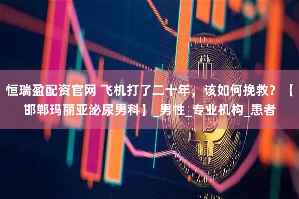 恒瑞盈配资官网 飞机打了二十年，该如何挽救？【邯郸玛丽亚泌尿男科】_男性_专业机构_患者