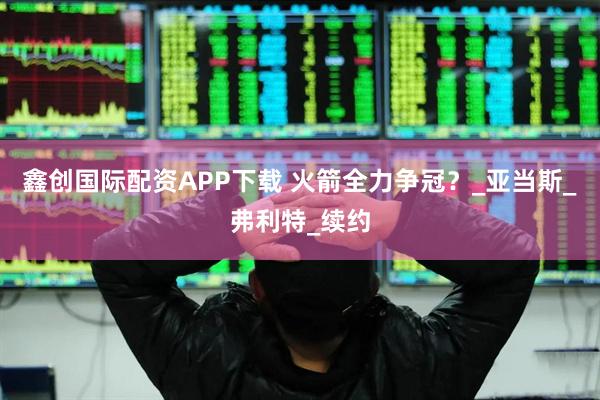 鑫创国际配资APP下载 火箭全力争冠？_亚当斯_弗利特_续约