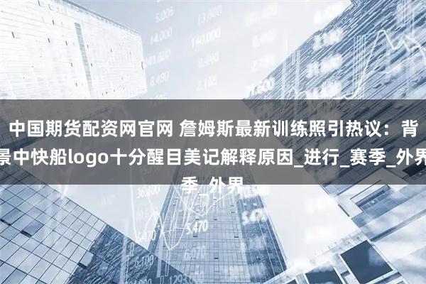 中国期货配资网官网 詹姆斯最新训练照引热议：背景中快船logo十分醒目美记解释原因_进行_赛季_外界