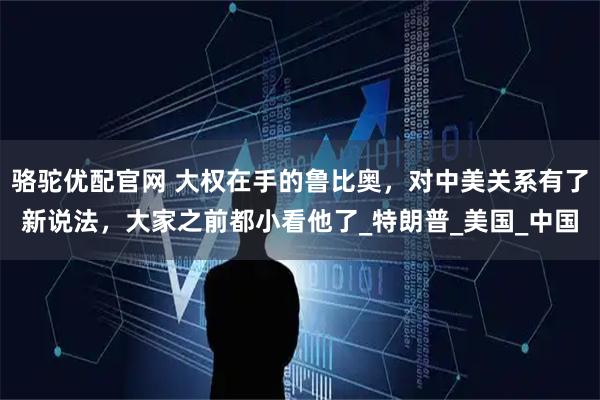 骆驼优配官网 大权在手的鲁比奥，对中美关系有了新说法，大家之前都小看他了_特朗普_美国_中国