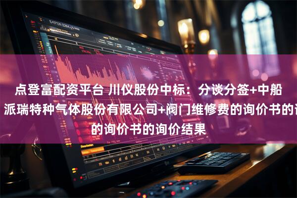 点登富配资平台 川仪股份中标：分谈分签+中船（邯郸）派瑞特种气体股份有限公司+阀门维修费的询价书的询价结果