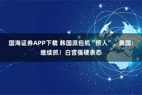 国海证券APP下载 韩国派包机“捞人”，美国：继续抓！白宫强硬表态