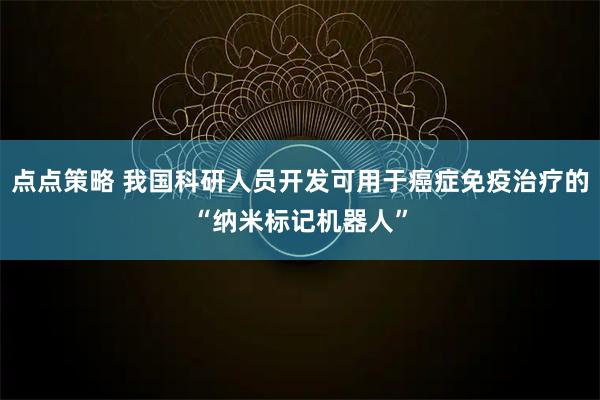 点点策略 我国科研人员开发可用于癌症免疫治疗的“纳米标记机器人”