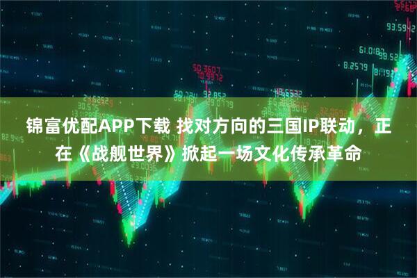 锦富优配APP下载 找对方向的三国IP联动，正在《战舰世界》掀起一场文化传承革命