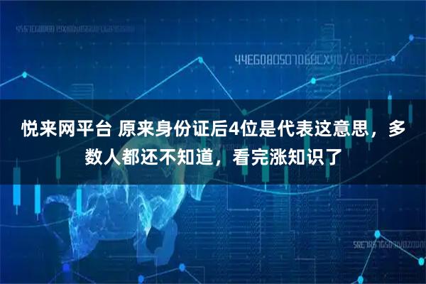 悦来网平台 原来身份证后4位是代表这意思，多数人都还不知道，看完涨知识了