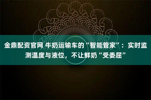 金鼎配资官网 牛奶运输车的“智能管家”：实时监测温度与液位，不让鲜奶“受委屈”