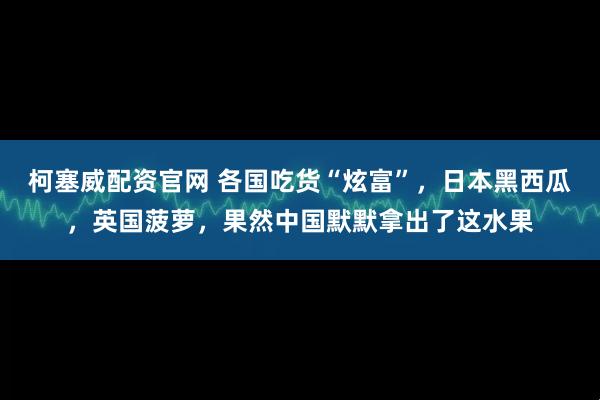 柯塞威配资官网 各国吃货“炫富”，日本黑西瓜，英国菠萝，果然中国默默拿出了这水果