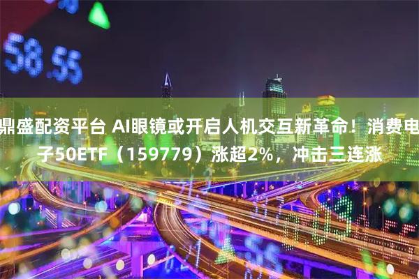 鼎盛配资平台 AI眼镜或开启人机交互新革命！消费电子50ETF（159779）涨超2%，冲击三连涨