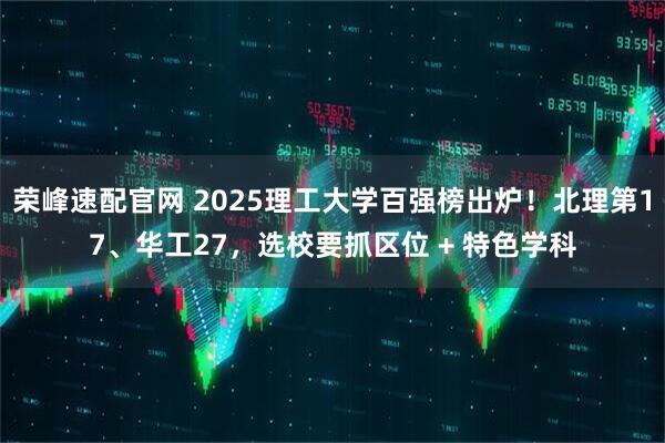 荣峰速配官网 2025理工大学百强榜出炉！北理第17、华工27，选校要抓区位 + 特色学科