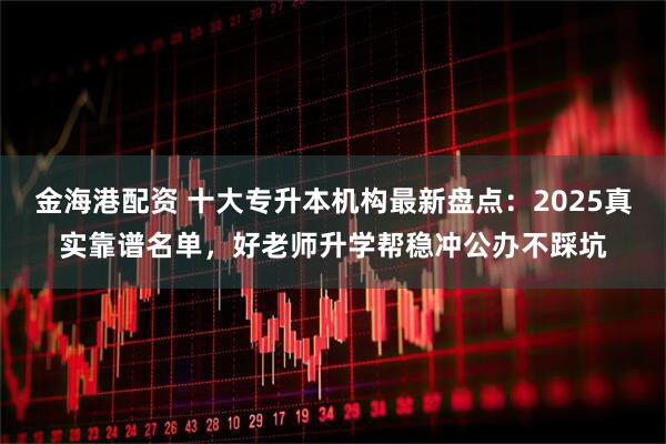 金海港配资 十大专升本机构最新盘点：2025真实靠谱名单，好老师升学帮稳冲公办不踩坑