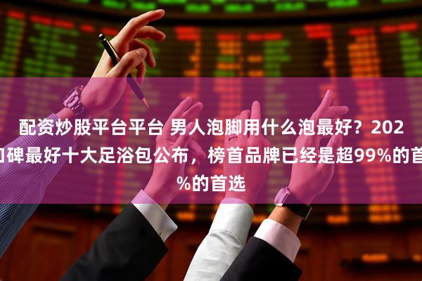 配资炒股平台平台 男人泡脚用什么泡最好？2025口碑最好十大足浴包公布，榜首品牌已经是超99%的首选