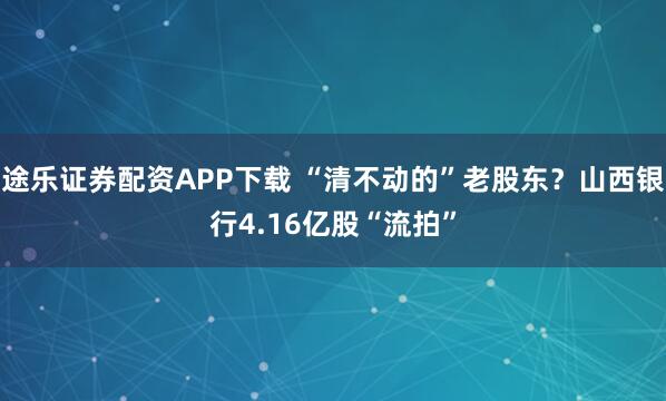 途乐证券配资APP下载 “清不动的”老股东？山西银行4.16亿股“流拍”