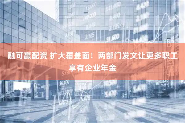 融可赢配资 扩大覆盖面！两部门发文让更多职工享有企业年金