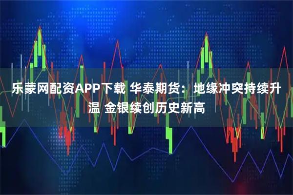 乐蒙网配资APP下载 华泰期货：地缘冲突持续升温 金银续创历史新高