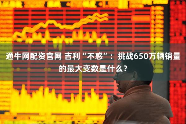 通牛网配资官网 吉利“不惑”：挑战650万辆销量的最大变数是什么？