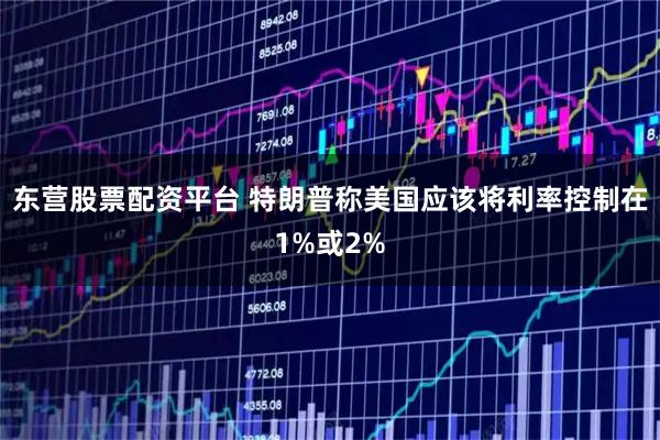 东营股票配资平台 特朗普称美国应该将利率控制在1%或2%