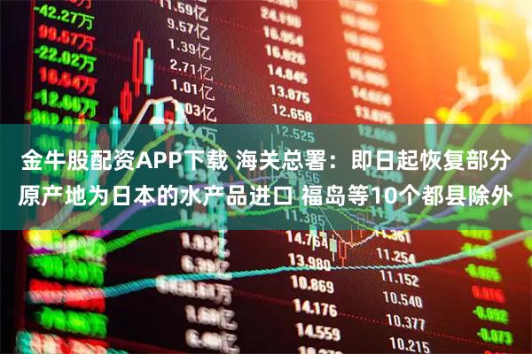 金牛股配资APP下载 海关总署：即日起恢复部分原产地为日本的水产品进口 福岛等10个都县除外