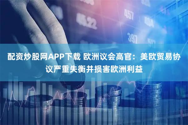 配资炒股网APP下载 欧洲议会高官：美欧贸易协议严重失衡并损害欧洲利益