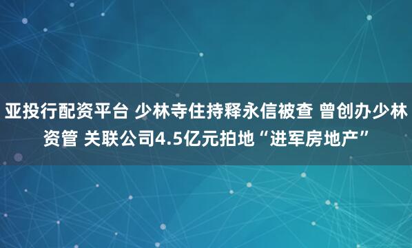 亚投行配资平台 少林寺住持释永信被查 曾创办少林资管 关联公司4.5亿元拍地“进军房地产”