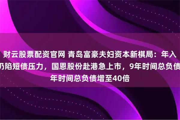 财云股票配资官网 青岛富豪夫妇资本新棋局：年入近200亿仍陷短债压力，国恩股份赴港急上市，9年时间总负债增至40倍