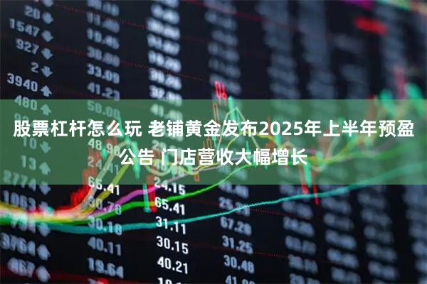 股票杠杆怎么玩 老铺黄金发布2025年上半年预盈公告 门店营收大幅增长