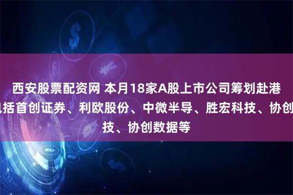 西安股票配资网 本月18家A股上市公司筹划赴港上市 包括首创证券、利欧股份、中微半导、胜宏科技、协创数据等
