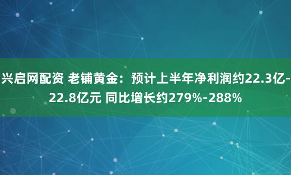 兴启网配资 老铺黄金：预计上半年净利润约22.3亿-22.8亿元 同比增长约279%-288%