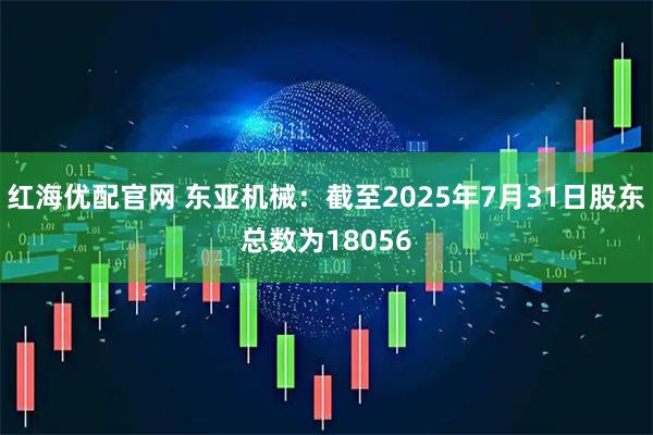红海优配官网 东亚机械：截至2025年7月31日股东总数为18056