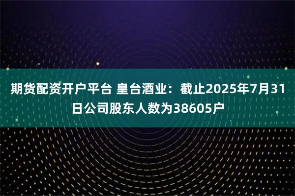 期货配资开户平台 皇台酒业：截止2025年7月31日公司股东人数为38605户