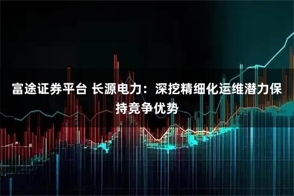 富途证券平台 长源电力:深挖精细化运维潜力保持竞争优势