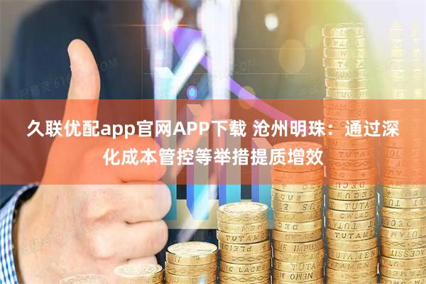 久联优配app官网APP下载 沧州明珠:通过深化成本管控等举措提质增效