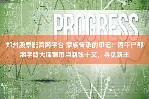 郑州股票配资网平台 家族传承的印记:丙午户部湘字版大清铜币当制钱十文,寻觅新主