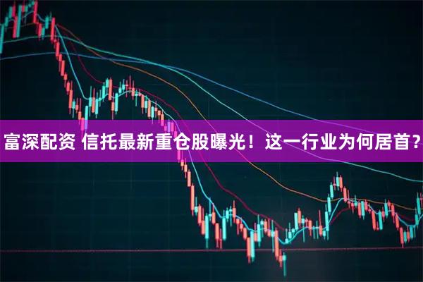 富深配资 信托最新重仓股曝光！这一行业为何居首？