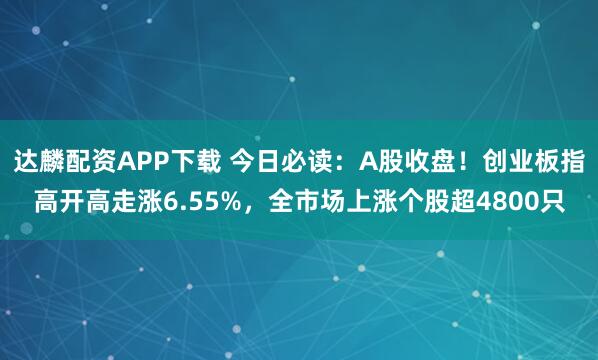 达麟配资APP下载 今日必读:A股收盘!创业板指高开高走涨6.55%,全市场上涨个股超4800只