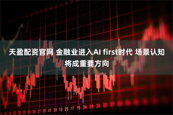天盈配资官网 金融业进入AI first时代 场景认知将成重要方向