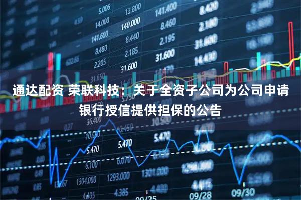 通达配资 荣联科技：关于全资子公司为公司申请银行授信提供担保的公告
