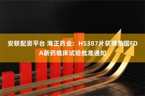 安联配资平台 海正药业：HS387片获得美国FDA新药临床试验批准通知