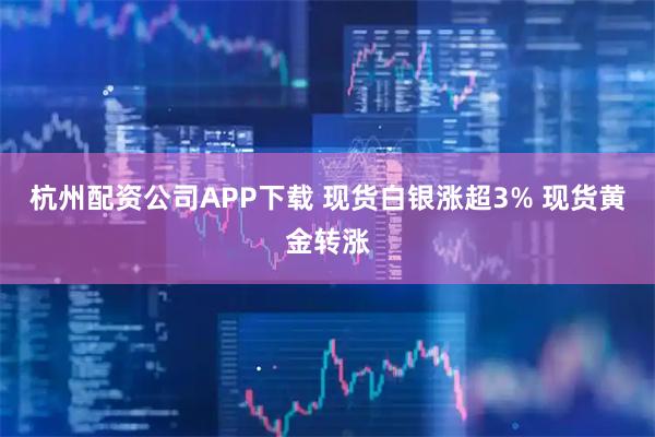 杭州配资公司APP下载 现货白银涨超3% 现货黄金转涨