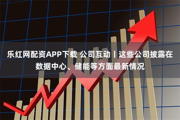 乐红网配资APP下载 公司互动丨这些公司披露在数据中心、储能等方面最新情况